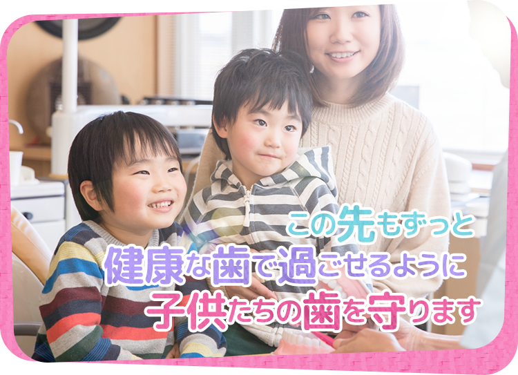 この先もずっと健康な歯で過ごせるように 子供たちの歯を守ります